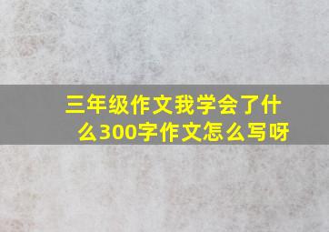 三年级作文我学会了什么300字作文怎么写呀