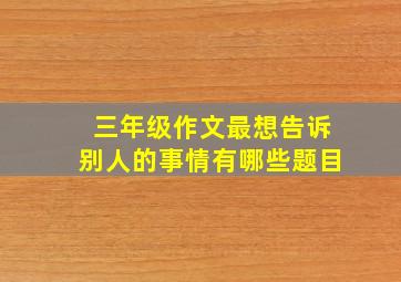 三年级作文最想告诉别人的事情有哪些题目