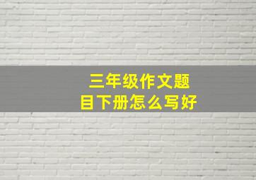 三年级作文题目下册怎么写好