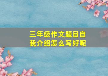 三年级作文题目自我介绍怎么写好呢