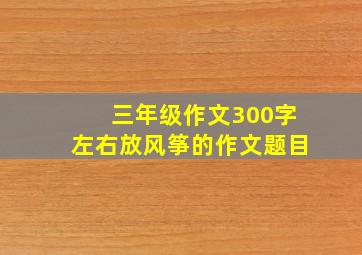 三年级作文300字左右放风筝的作文题目