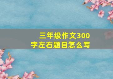 三年级作文300字左右题目怎么写