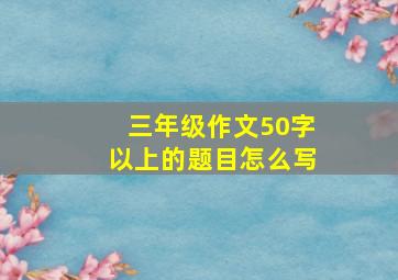 三年级作文50字以上的题目怎么写