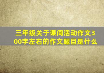 三年级关于课间活动作文300字左右的作文题目是什么