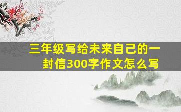 三年级写给未来自己的一封信300字作文怎么写