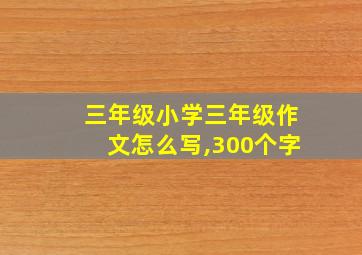 三年级小学三年级作文怎么写,300个字