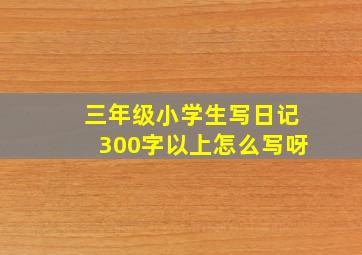 三年级小学生写日记300字以上怎么写呀