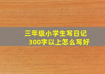 三年级小学生写日记300字以上怎么写好