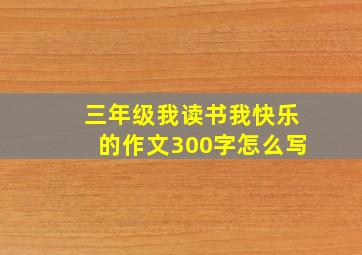 三年级我读书我快乐的作文300字怎么写