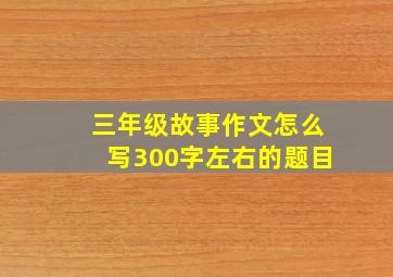 三年级故事作文怎么写300字左右的题目