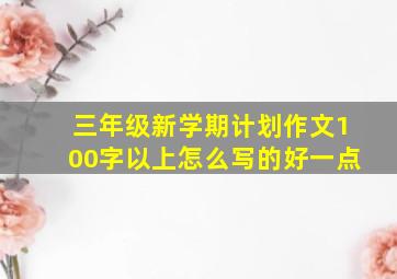 三年级新学期计划作文100字以上怎么写的好一点