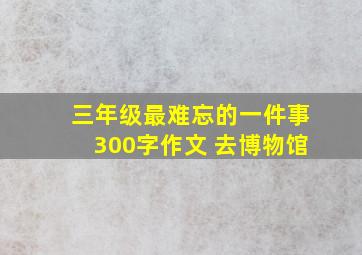 三年级最难忘的一件事300字作文 去博物馆