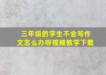 三年级的学生不会写作文怎么办呀视频教学下载