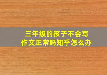 三年级的孩子不会写作文正常吗知乎怎么办