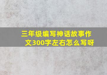 三年级编写神话故事作文300字左右怎么写呀