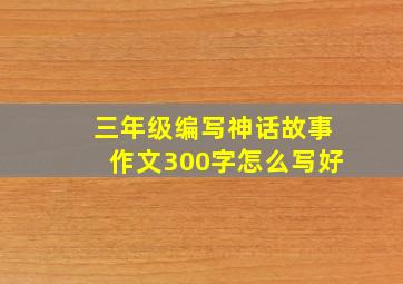 三年级编写神话故事作文300字怎么写好