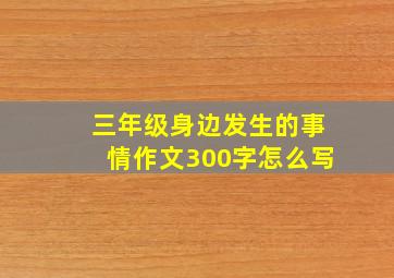 三年级身边发生的事情作文300字怎么写