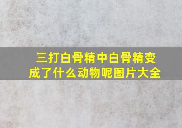 三打白骨精中白骨精变成了什么动物呢图片大全