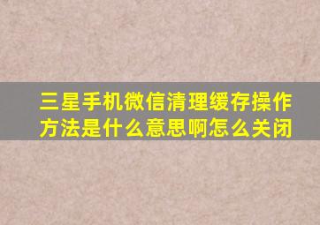 三星手机微信清理缓存操作方法是什么意思啊怎么关闭