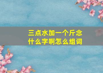 三点水加一个斤念什么字啊怎么组词