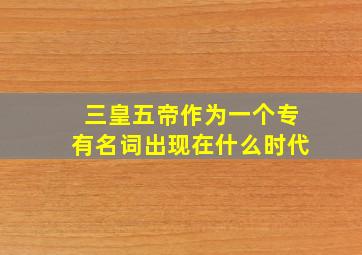 三皇五帝作为一个专有名词出现在什么时代