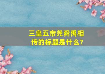 三皇五帝尧舜禹相传的标题是什么?