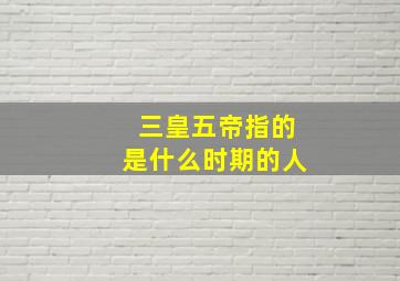 三皇五帝指的是什么时期的人