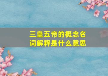 三皇五帝的概念名词解释是什么意思