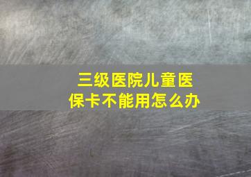 三级医院儿童医保卡不能用怎么办