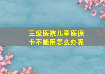 三级医院儿童医保卡不能用怎么办呢