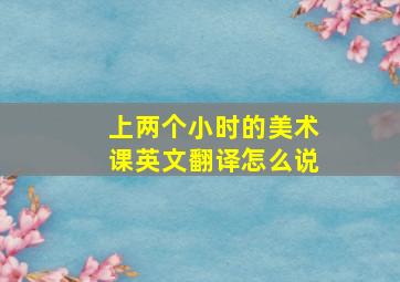 上两个小时的美术课英文翻译怎么说