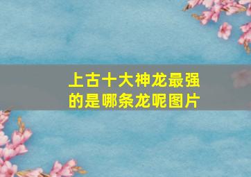 上古十大神龙最强的是哪条龙呢图片