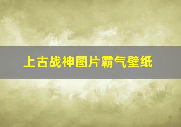 上古战神图片霸气壁纸