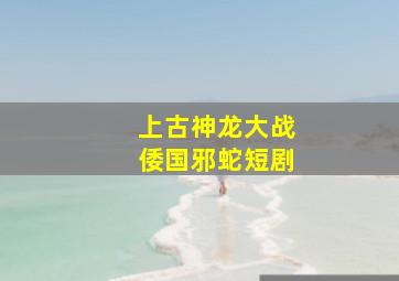 上古神龙大战倭国邪蛇短剧