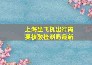 上海坐飞机出行需要核酸检测吗最新