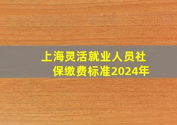 上海灵活就业人员社保缴费标准2024年