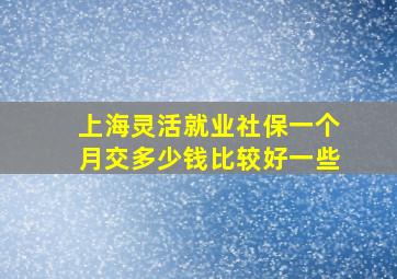 上海灵活就业社保一个月交多少钱比较好一些