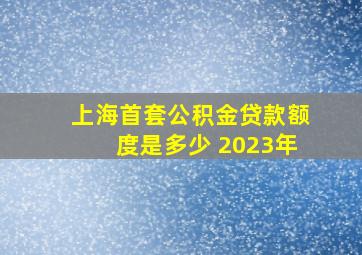 上海首套公积金贷款额度是多少 2023年