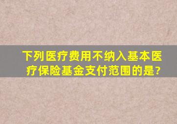 下列医疗费用不纳入基本医疗保险基金支付范围的是?