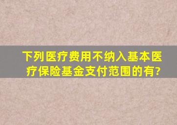 下列医疗费用不纳入基本医疗保险基金支付范围的有?