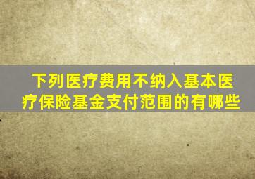 下列医疗费用不纳入基本医疗保险基金支付范围的有哪些