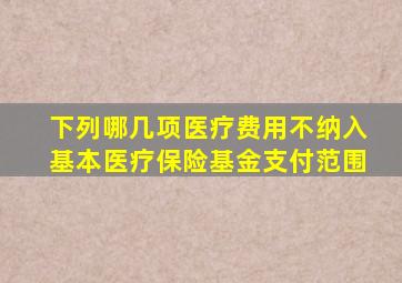 下列哪几项医疗费用不纳入基本医疗保险基金支付范围