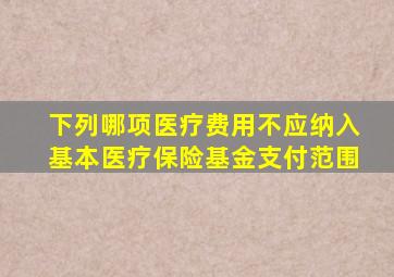 下列哪项医疗费用不应纳入基本医疗保险基金支付范围