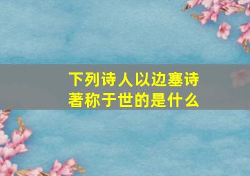 下列诗人以边塞诗著称于世的是什么