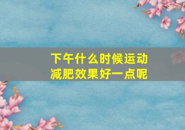 下午什么时候运动减肥效果好一点呢