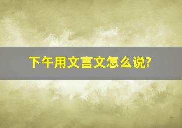 下午用文言文怎么说?