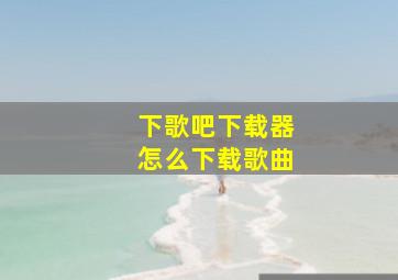 下歌吧下载器怎么下载歌曲