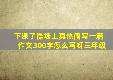 下课了操场上真热闹写一篇作文300字怎么写呀三年级