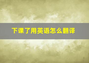 下课了用英语怎么翻译