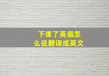 下课了英语怎么说翻译成英文